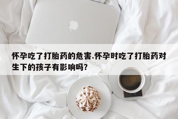 私人打胎药微信，怀孕吃了打胎药的危害.怀孕时吃了打胎药对生下的孩子有影响吗？