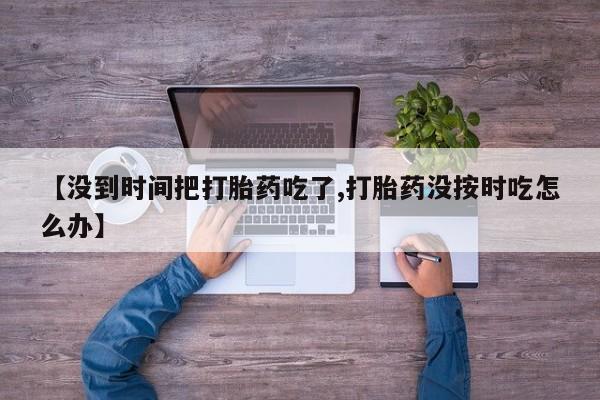 私人打胎药微信，【没到时间把打胎药吃了,打胎药没按时吃怎么办】