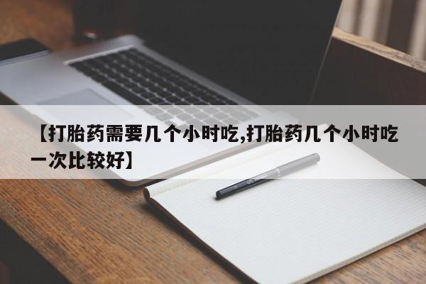 私人打胎药微信，【打胎药需要几个小时吃,打胎药几个小时吃一次比较好】