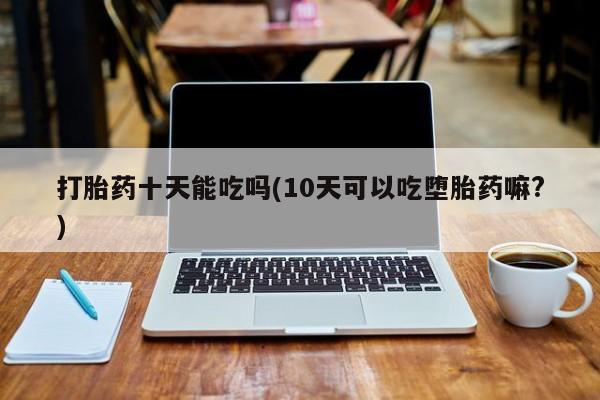 私人打胎药微信，打胎药十天能吃吗(10天可以吃堕胎药嘛?)