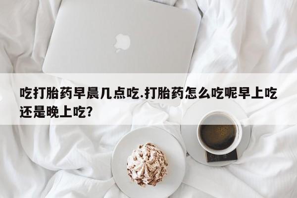 私人打胎药微信，吃打胎药早晨几点吃.打胎药怎么吃呢早上吃还是晚上吃？