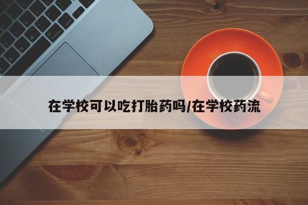 私人打胎药微信，在学校可以吃打胎药吗/在学校药流
