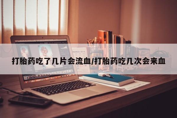 私人打胎药微信，打胎药吃了几片会流血/打胎药吃几次会来血