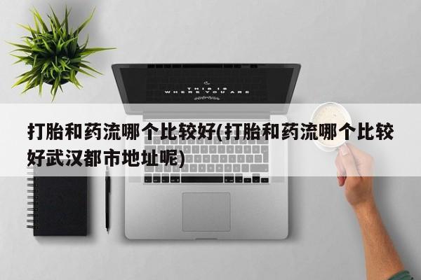 私人打胎药微信，打胎和药流哪个比较好(打胎和药流哪个比较好武汉都市地址呢)