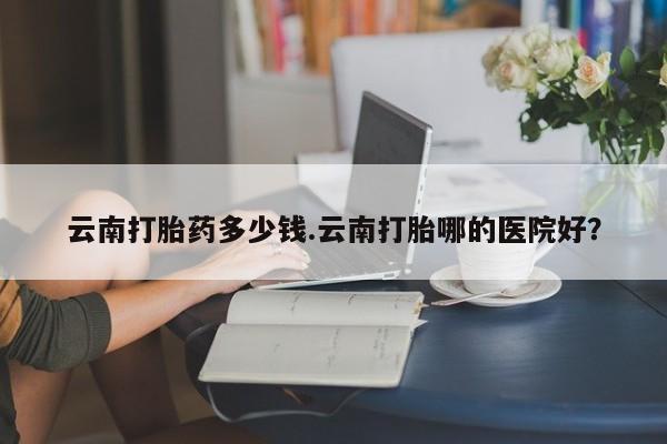 私人打胎药微信，云南打胎药多少钱.云南打胎哪的医院好？