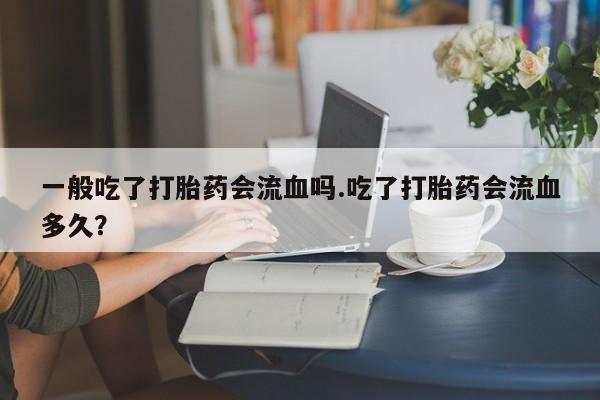 私人打胎药微信，一般吃了打胎药会流血吗.吃了打胎药会流血多久？