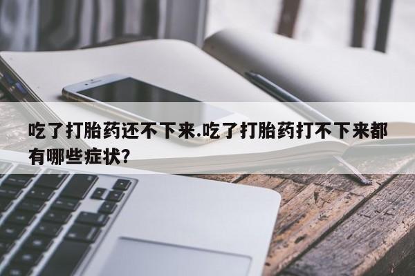 私人打胎药微信，吃了打胎药还不下来.吃了打胎药打不下来都有哪些症状？