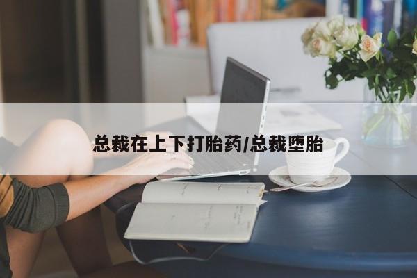 私人打胎药微信，总裁在上下打胎药/总裁堕胎