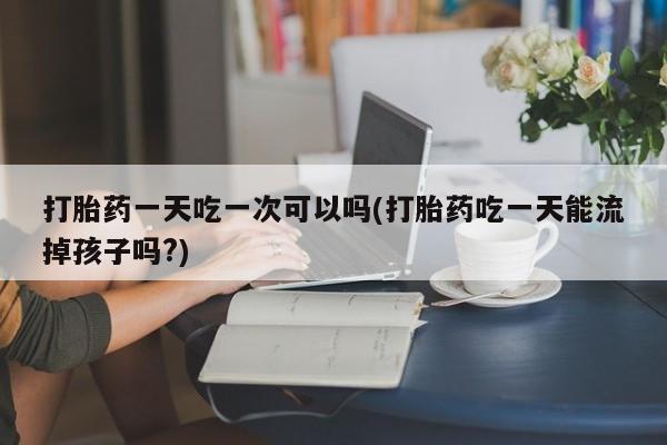 私人打胎药微信，打胎药一天吃一次可以吗(打胎药吃一天能流掉孩子吗?)