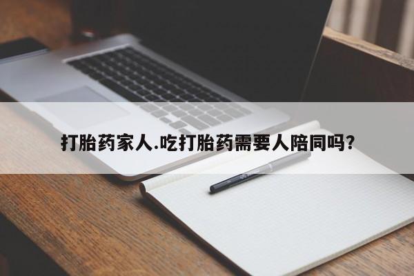 私人打胎药微信，打胎药家人.吃打胎药需要人陪同吗？