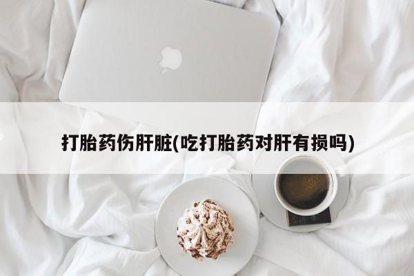 私人打胎药微信，打胎药伤肝脏(吃打胎药对肝有损吗)