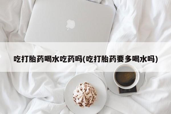私人打胎药微信，吃打胎药喝水吃药吗(吃打胎药要多喝水吗)