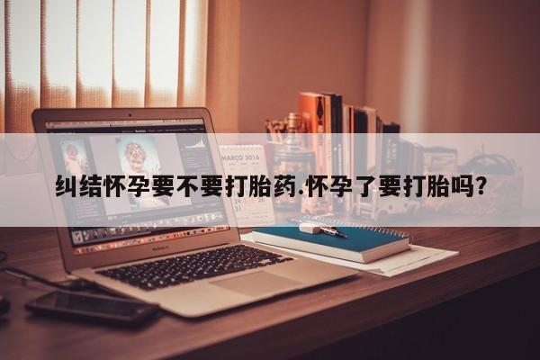 私人打胎药微信，纠结怀孕要不要打胎药.怀孕了要打胎吗？