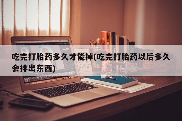私人打胎药微信，吃完打胎药多久才能掉(吃完打胎药以后多久会排出东西)