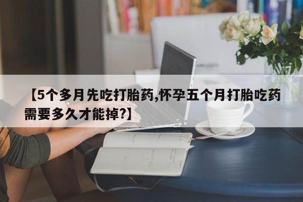 私人打胎药微信，【5个多月先吃打胎药,怀孕五个月打胎吃药需要多久才能掉?】