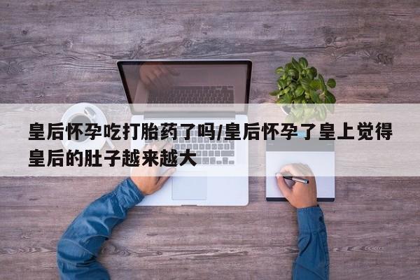 私人打胎药微信，皇后怀孕吃打胎药了吗/皇后怀孕了皇上觉得皇后的肚子越来越大