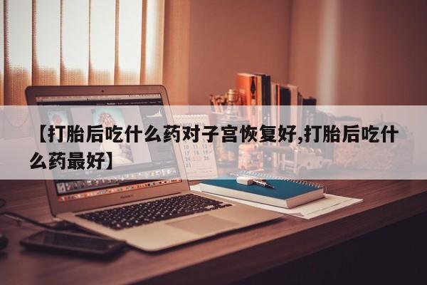 私人打胎药微信，【打胎后吃什么药对子宫恢复好,打胎后吃什么药最好】