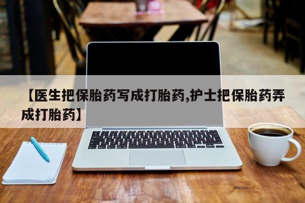 私人打胎药微信，【医生把保胎药写成打胎药,护士把保胎药弄成打胎药】