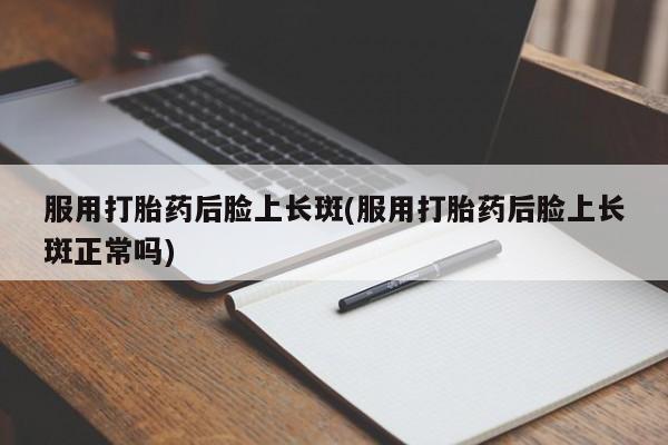 私人打胎药微信，服用打胎药后脸上长斑(服用打胎药后脸上长斑正常吗)