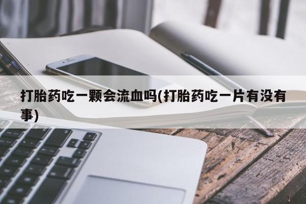 私人打胎药微信，打胎药吃一颗会流血吗(打胎药吃一片有没有事)
