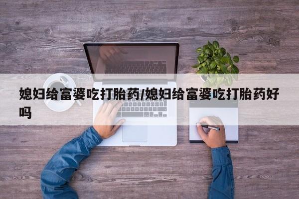 私人打胎药微信，媳妇给富婆吃打胎药/媳妇给富婆吃打胎药好吗