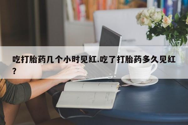 私人打胎药微信，吃打胎药几个小时见红.吃了打胎药多久见红？