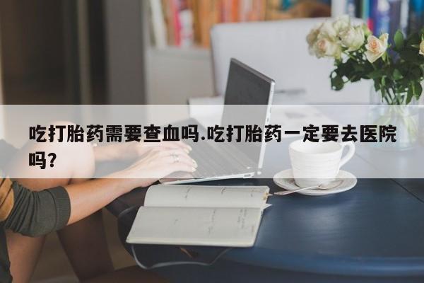 私人打胎药微信，吃打胎药需要查血吗.吃打胎药一定要去医院吗？