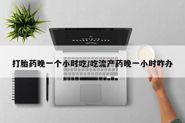 私人打胎药微信，打胎药晚一个小时吃/吃流产药晚一小时咋办