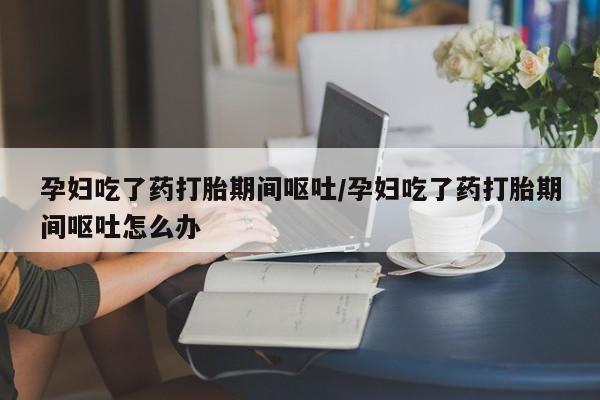 私人打胎药微信，孕妇吃了药打胎期间呕吐/孕妇吃了药打胎期间呕吐怎么办