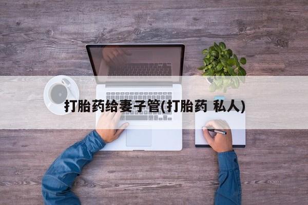 私人打胎药微信，打胎药给妻子管(打胎药 私人)