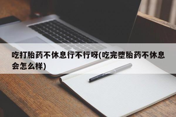 私人打胎药微信，吃打胎药不休息行不行呀(吃完堕胎药不休息会怎么样)