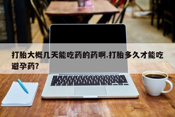 私人打胎药微信，打胎大概几天能吃药的药啊.打胎多久才能吃避孕药？