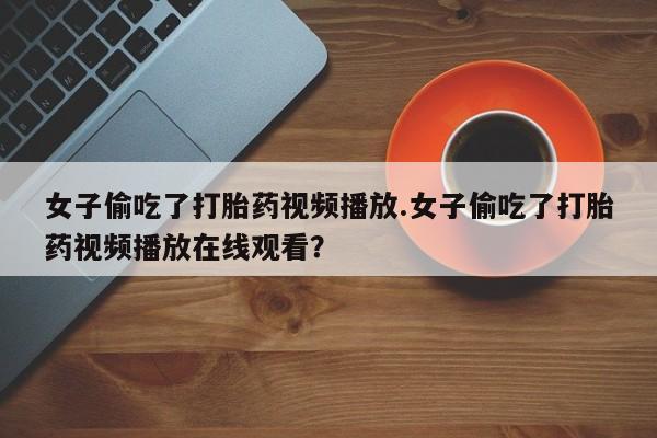 私人打胎药微信，女子偷吃了打胎药视频播放.女子偷吃了打胎药视频播放在线观看？