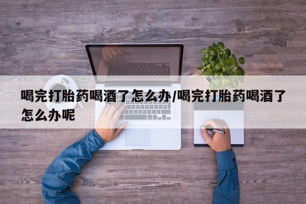 私人打胎药微信，喝完打胎药喝酒了怎么办/喝完打胎药喝酒了怎么办呢