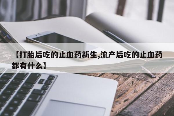 私人打胎药微信，【打胎后吃的止血药新生,流产后吃的止血药都有什么】