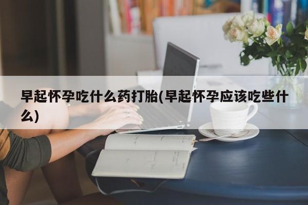 私人打胎药微信，早起怀孕吃什么药打胎(早起怀孕应该吃些什么)