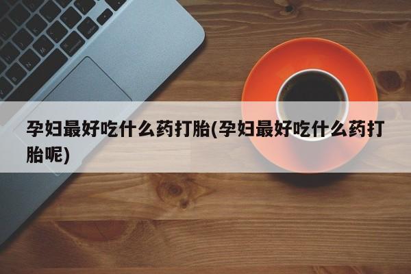 私人打胎药微信，孕妇最好吃什么药打胎(孕妇最好吃什么药打胎呢)