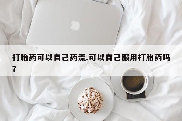 私人打胎药微信,打胎药可以自己药流.可以自己服用打胎药吗?