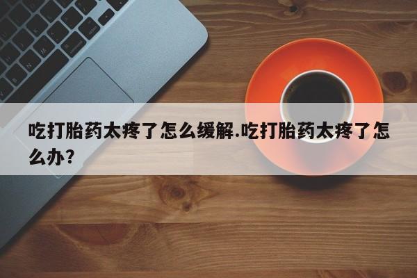 私人打胎药微信，吃打胎药太疼了怎么缓解.吃打胎药太疼了怎么办？