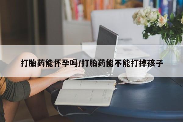 私人打胎药微信，打胎药能怀孕吗/打胎药能不能打掉孩子