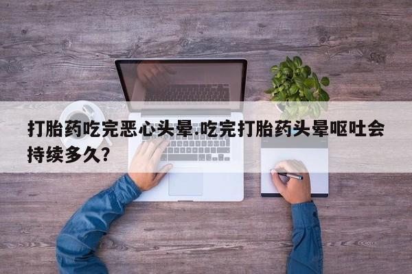 私人打胎药微信，打胎药吃完恶心头晕.吃完打胎药头晕呕吐会持续多久？