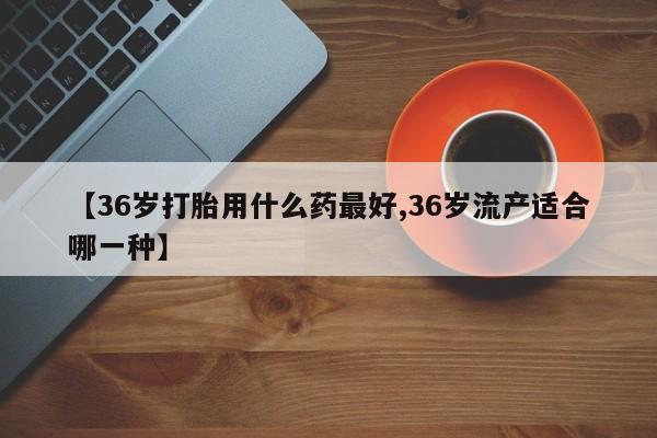 私人打胎药微信，【36岁打胎用什么药最好,36岁流产适合哪一种】