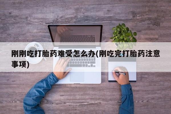 私人打胎药微信，刚刚吃打胎药难受怎么办(刚吃完打胎药注意事项)