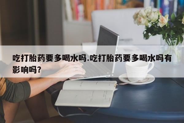 私人打胎药微信，吃打胎药要多喝水吗.吃打胎药要多喝水吗有影响吗？